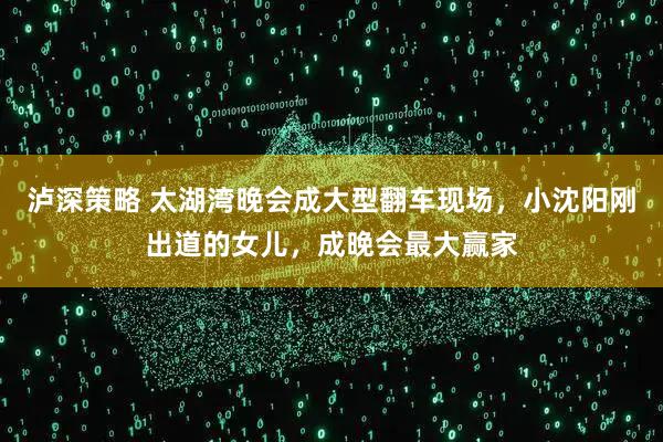 泸深策略 太湖湾晚会成大型翻车现场，小沈阳刚出道的女儿，成晚会最大赢家