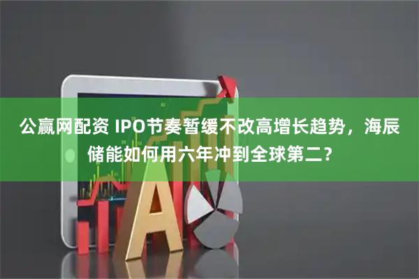 公赢网配资 IPO节奏暂缓不改高增长趋势，海辰储能如何用六年冲到全球第二？