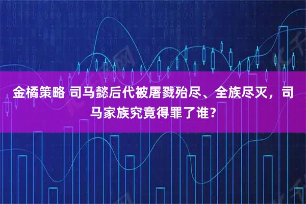 金橘策略 司马懿后代被屠戮殆尽、全族尽灭，司马家族究竟得罪了谁？
