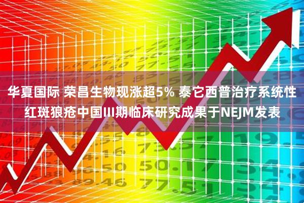 华夏国际 荣昌生物现涨超5% 泰它西普治疗系统性红斑狼疮中国III期临床研究成果于NEJM发表