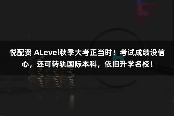 悦配资 ALevel秋季大考正当时！考试成绩没信心，还可转轨国际本科，依旧升学名校！
