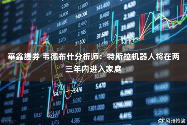 華鑫證券 韦德布什分析师：特斯拉机器人将在两三年内进入家庭