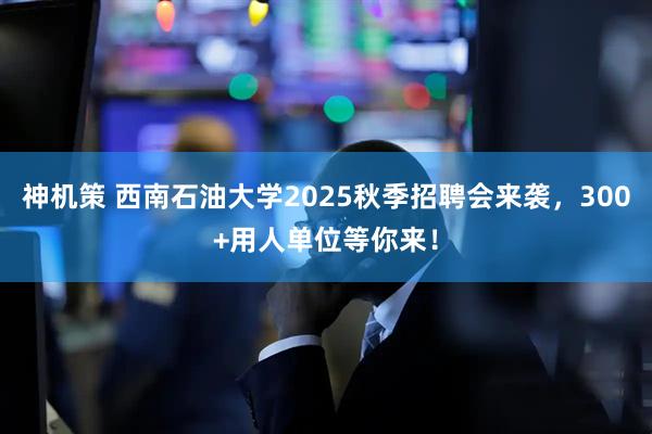 神机策 西南石油大学2025秋季招聘会来袭，300+用人单位等你来！