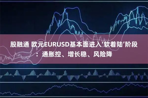 股融通 欧元EURUSD基本面进入‘软着陆’阶段：通胀控、增长稳、风险降