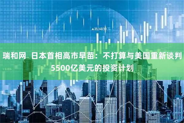 瑞和网  日本首相高市早苗：不打算与美国重新谈判5500亿美元的投资计划