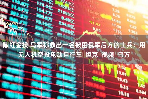 鼎红金投 乌军称救出一名被困俄军后方的士兵：用无人机空投电动自行车_坦克_视频_乌方