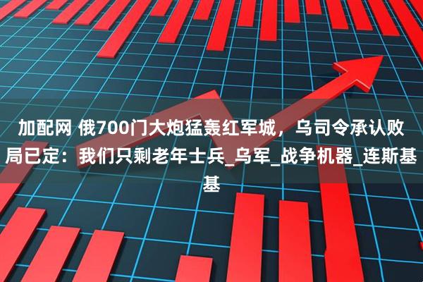 加配网 俄700门大炮猛轰红军城，乌司令承认败局已定：我们只剩老年士兵_乌军_战争机器_连斯基