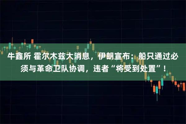 牛鑫所 霍尔木兹大消息，伊朗宣布：船只通过必须与革命卫队协调，违者“将受到处置”！