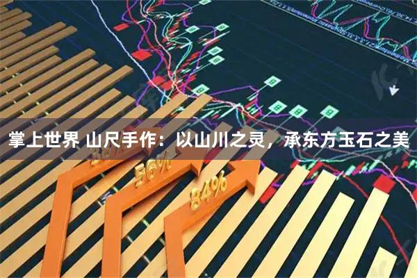 掌上世界 山尺手作：以山川之灵，承东方玉石之美