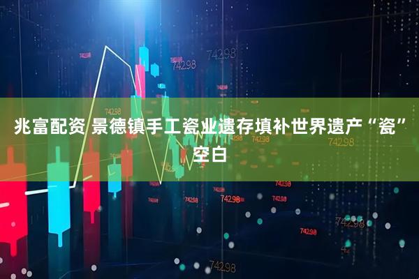 兆富配资 景德镇手工瓷业遗存填补世界遗产“瓷”空白