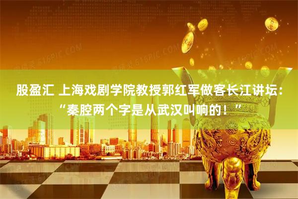 股盈汇 上海戏剧学院教授郭红军做客长江讲坛：“秦腔两个字是从武汉叫响的！”